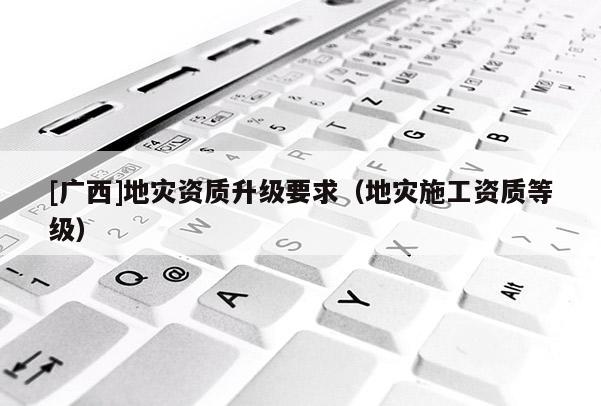 [廣西]地災資質升級要求（地災施工資質等級）