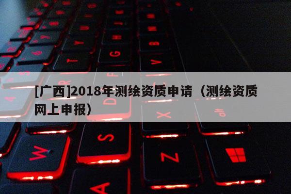 [廣西]2018年測繪資質申請（測繪資質網上申報）