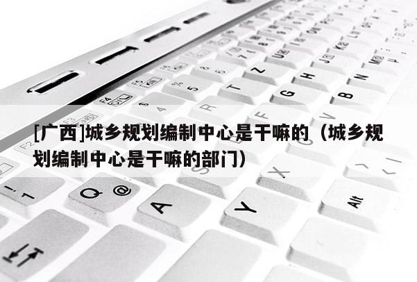 [廣西]城鄉(xiāng)規(guī)劃編制中心是干嘛的（城鄉(xiāng)規(guī)劃編制中心是干嘛的部門）