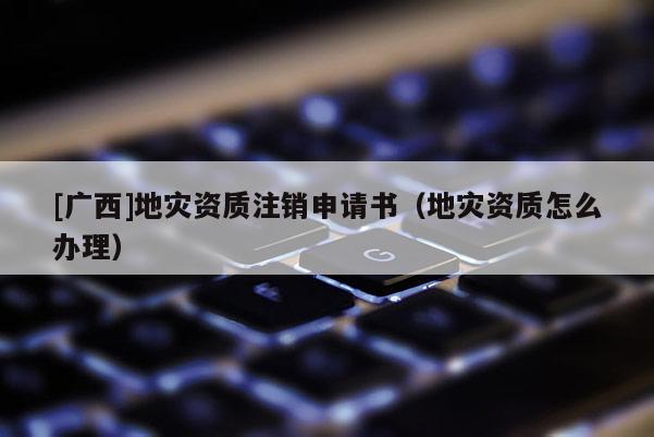 [廣西]地災資質注銷申請書（地災資質怎么辦理）