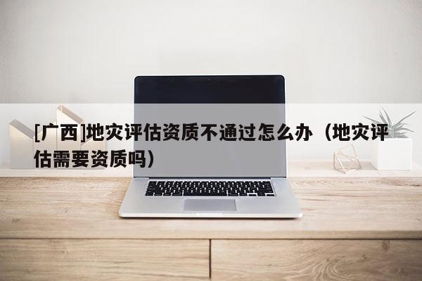 [廣西]地災(zāi)評估資質(zhì)不通過怎么辦（地災(zāi)評估需要資質(zhì)嗎）
