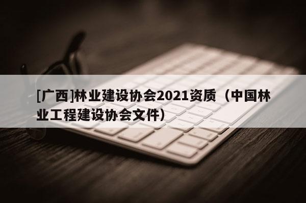 [廣西]林業(yè)建設協(xié)會2021資質（中國林業(yè)工程建設協(xié)會文件）