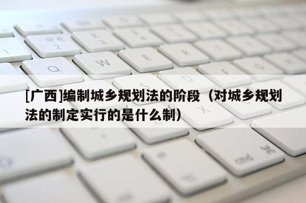 [廣西]編制城鄉規劃法的階段（對城鄉規劃法的制定實行的是什么制）