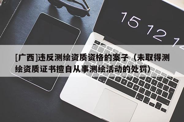 [廣西]違反測繪資質(zhì)資格的案子（未取得測繪資質(zhì)證書擅自從事測繪活動的處罰）