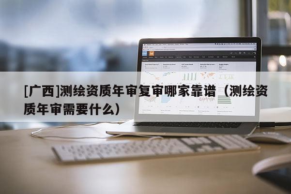 [廣西]測繪資質(zhì)年審復審哪家靠譜（測繪資質(zhì)年審需要什么）