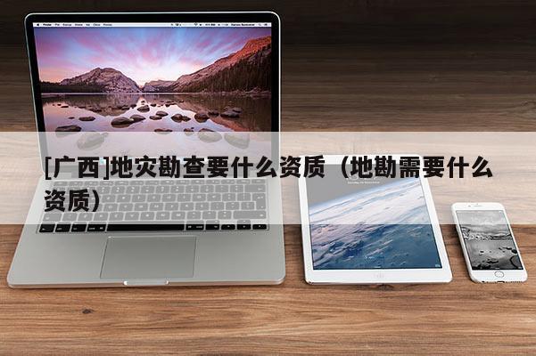 [廣西]地災勘查要什么資質（地勘需要什么資質）