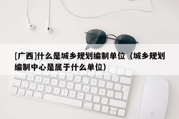 [廣西]什么是城鄉規劃編制單位（城鄉規劃編制中心是屬于什么單位）