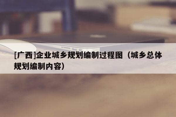 [廣西]企業(yè)城鄉(xiāng)規(guī)劃編制過程圖（城鄉(xiāng)總體規(guī)劃編制內(nèi)容）