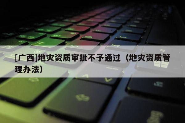 [廣西]地災資質審批不予通過（地災資質管理辦法）