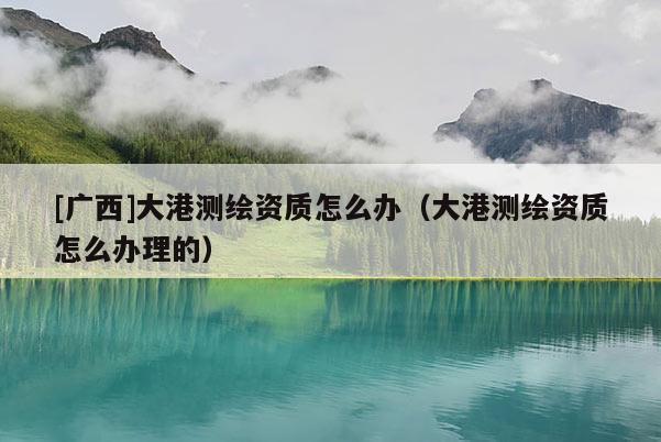 [廣西]大港測繪資質怎么辦（大港測繪資質怎么辦理的）