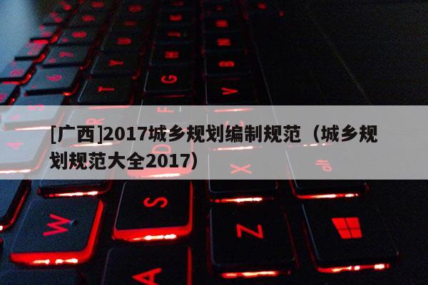 [廣西]2017城鄉(xiāng)規(guī)劃編制規(guī)范（城鄉(xiāng)規(guī)劃規(guī)范大全2017）
