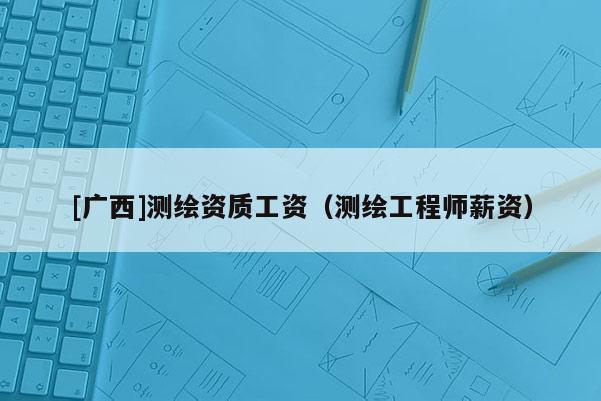 [廣西]測繪資質工資（測繪工程師薪資）
