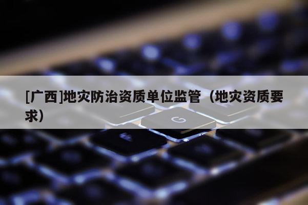 [廣西]地災防治資質單位監(jiān)管（地災資質要求）