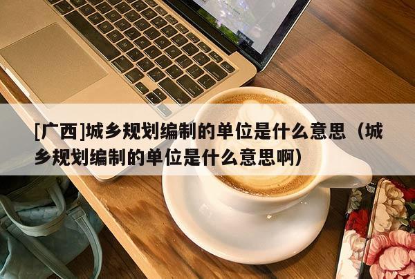 [廣西]城鄉規劃編制的單位是什么意思（城鄉規劃編制的單位是什么意思啊）