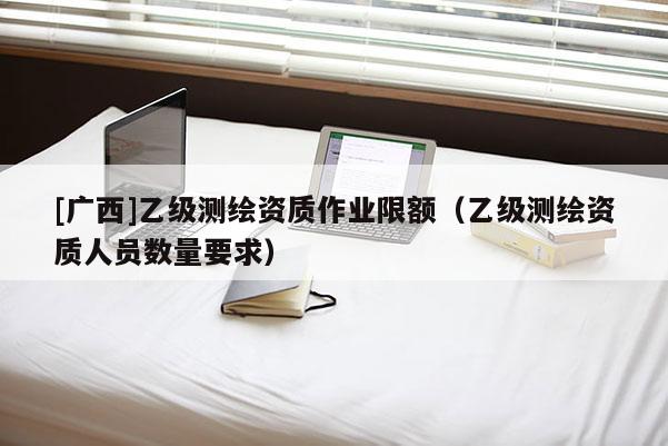 [廣西]乙級測繪資質作業限額（乙級測繪資質人員數量要求）