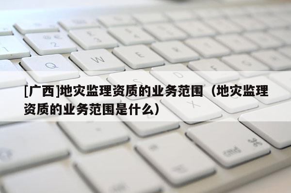 [廣西]地災監理資質的業務范圍（地災監理資質的業務范圍是什么）