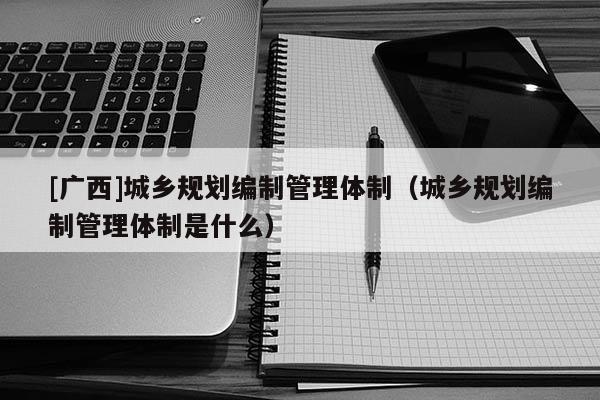 [廣西]城鄉規劃編制管理體制（城鄉規劃編制管理體制是什么）