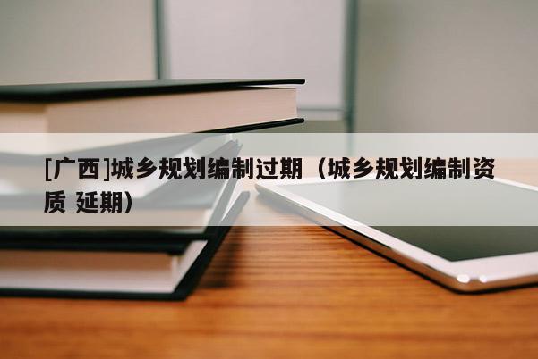 [廣西]城鄉(xiāng)規(guī)劃編制過期（城鄉(xiāng)規(guī)劃編制資質(zhì) 延期）
