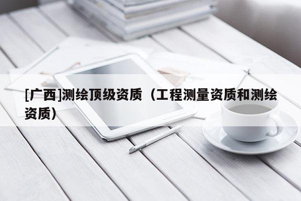 [廣西]測(cè)繪頂級(jí)資質(zhì)（工程測(cè)量資質(zhì)和測(cè)繪資質(zhì)）