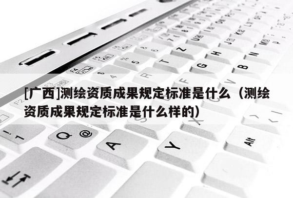 [廣西]測(cè)繪資質(zhì)成果規(guī)定標(biāo)準(zhǔn)是什么（測(cè)繪資質(zhì)成果規(guī)定標(biāo)準(zhǔn)是什么樣的）