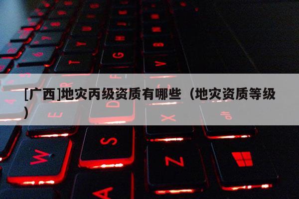 [廣西]地災丙級資質有哪些（地災資質等級）