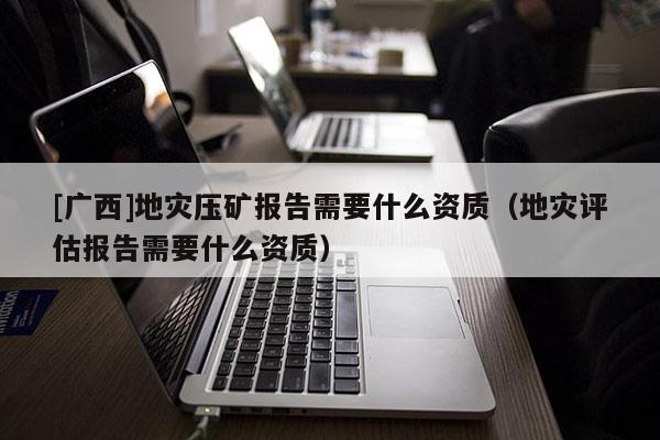 [廣西]地災壓礦報告需要什么資質（地災評估報告需要什么資質）