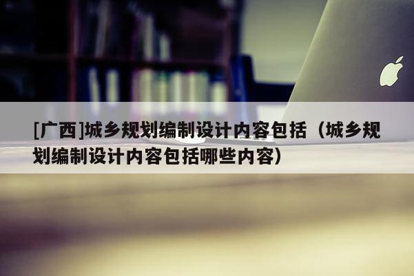 [廣西]城鄉規劃編制設計內容包括（城鄉規劃編制設計內容包括哪些內容）