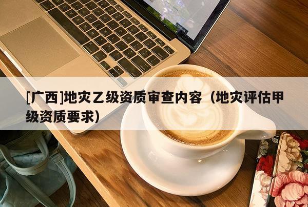 [廣西]地災乙級資質審查內容（地災評估甲級資質要求）