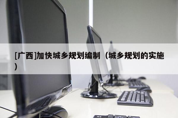 [廣西]加快城鄉(xiāng)規(guī)劃編制（城鄉(xiāng)規(guī)劃的實施）