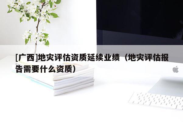 [廣西]地災評估資質延續業績（地災評估報告需要什么資質）