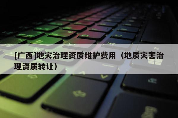 [廣西]地災治理資質維護費用（地質災害治理資質轉讓）
