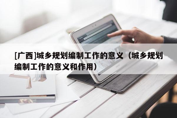 [廣西]城鄉(xiāng)規(guī)劃編制工作的意義（城鄉(xiāng)規(guī)劃編制工作的意義和作用）