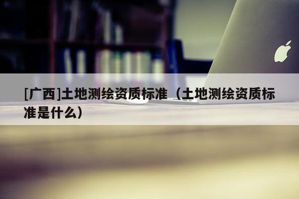 [廣西]土地測繪資質標準（土地測繪資質標準是什么）