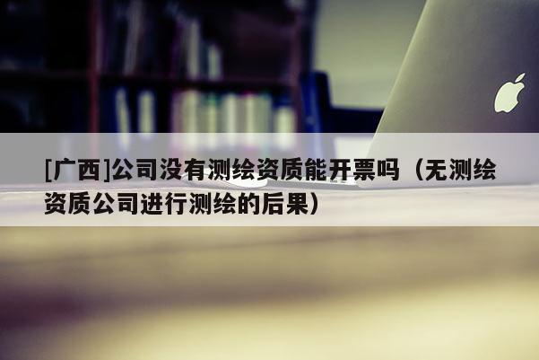 [廣西]公司沒有測繪資質能開票嗎（無測繪資質公司進行測繪的后果）