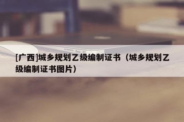 [廣西]城鄉(xiāng)規(guī)劃乙級(jí)編制證書(shū)（城鄉(xiāng)規(guī)劃乙級(jí)編制證書(shū)圖片）