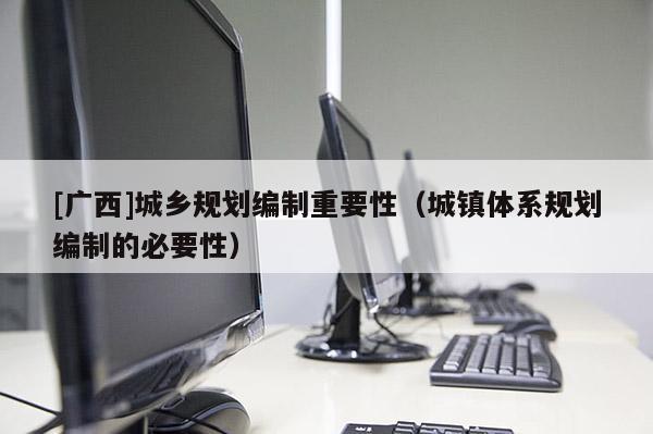 [廣西]城鄉(xiāng)規(guī)劃編制重要性（城鎮(zhèn)體系規(guī)劃編制的必要性）