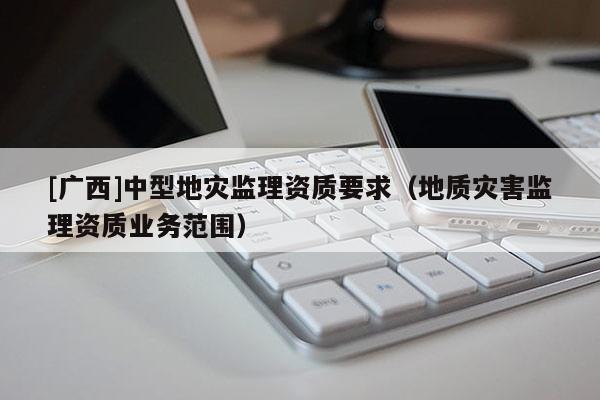 [廣西]中型地災監理資質要求（地質災害監理資質業務范圍）
