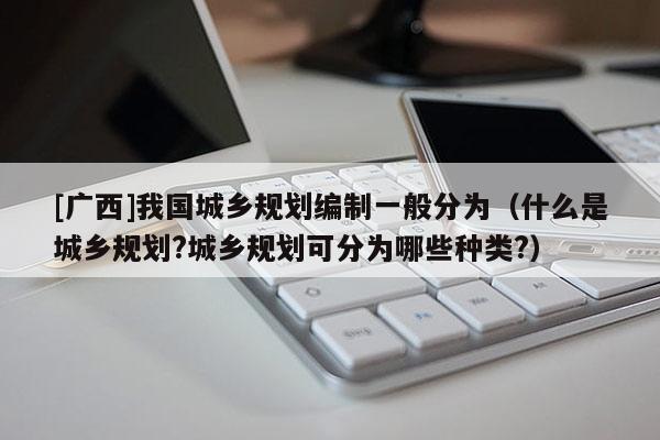 [廣西]我國城鄉規劃編制一般分為（什么是城鄉規劃?城鄉規劃可分為哪些種類?）