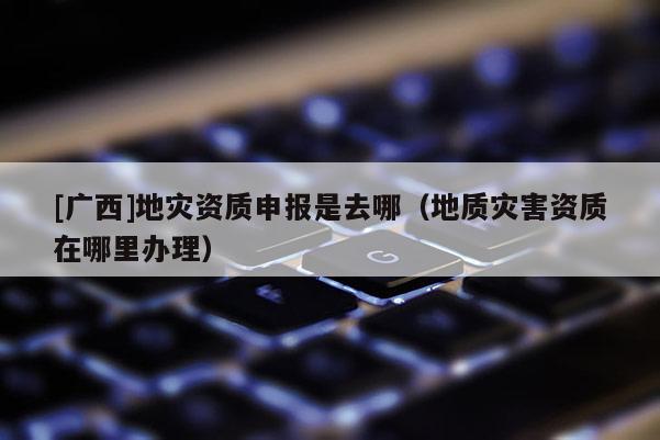 [廣西]地災資質申報是去哪（地質災害資質在哪里辦理）