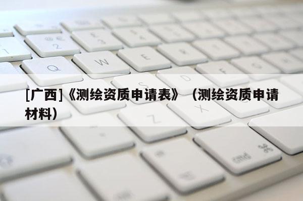 [廣西]《測繪資質申請表》（測繪資質申請材料）