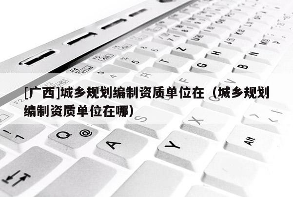 [廣西]城鄉規劃編制資質單位在（城鄉規劃編制資質單位在哪）