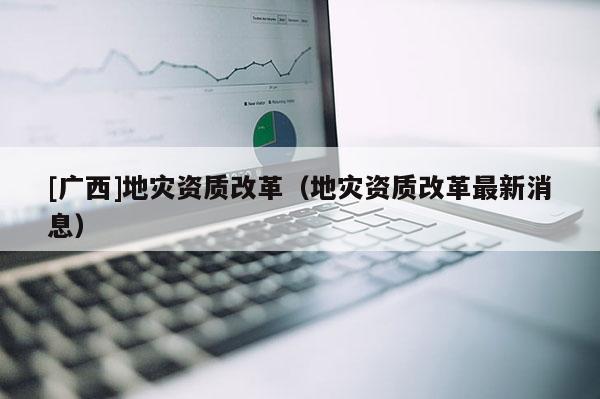 [廣西]地災(zāi)資質(zhì)改革（地災(zāi)資質(zhì)改革最新消息）