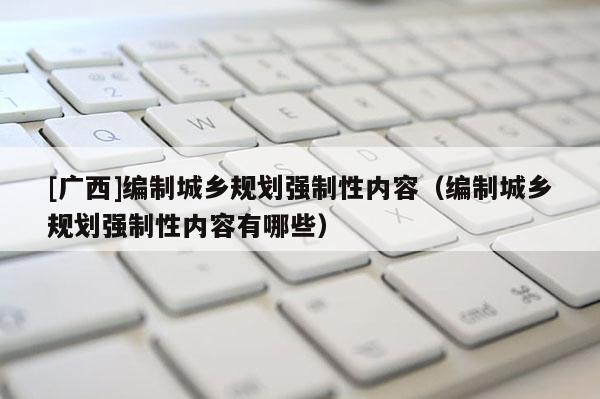 [廣西]編制城鄉規劃強制性內容（編制城鄉規劃強制性內容有哪些）