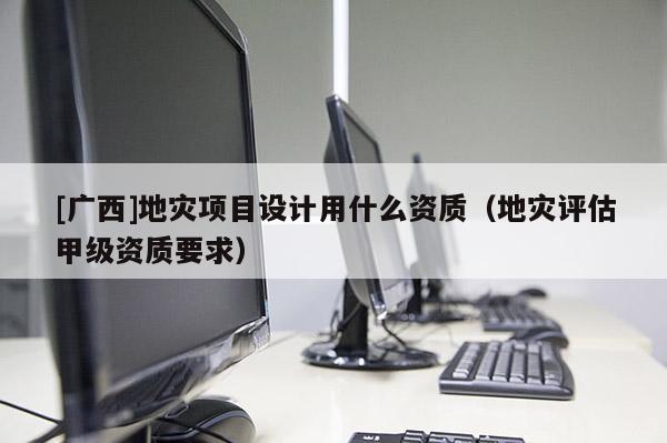[廣西]地災(zāi)項(xiàng)目設(shè)計(jì)用什么資質(zhì)（地災(zāi)評(píng)估甲級(jí)資質(zhì)要求）