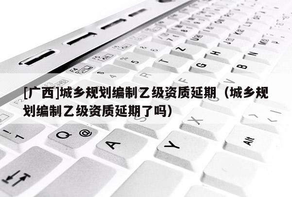 [廣西]城鄉(xiāng)規(guī)劃編制乙級資質(zhì)延期（城鄉(xiāng)規(guī)劃編制乙級資質(zhì)延期了嗎）
