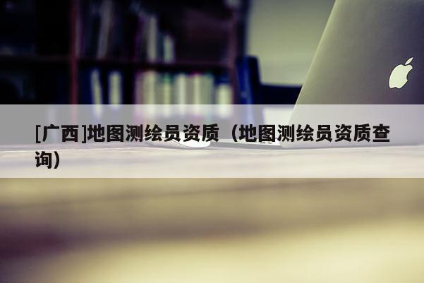[廣西]地圖測(cè)繪員資質(zhì)（地圖測(cè)繪員資質(zhì)查詢(xún)）