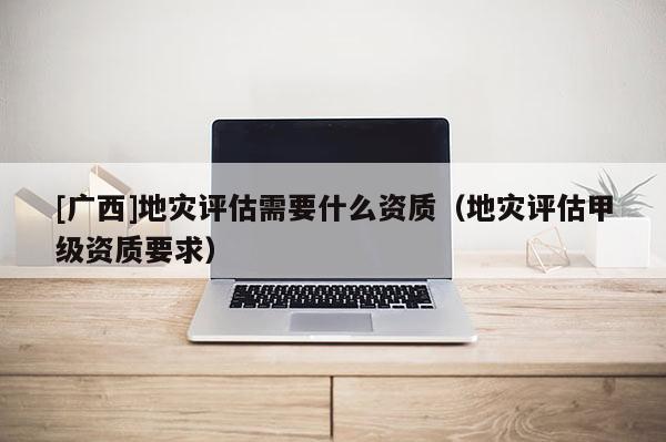 [廣西]地災評估需要什么資質(zhì)（地災評估甲級資質(zhì)要求）