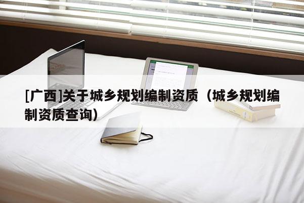 [廣西]關于城鄉(xiāng)規(guī)劃編制資質(zhì)（城鄉(xiāng)規(guī)劃編制資質(zhì)查詢）