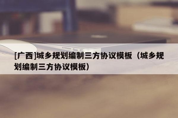 [廣西]城鄉(xiāng)規(guī)劃編制三方協(xié)議模板（城鄉(xiāng)規(guī)劃編制三方協(xié)議模板）