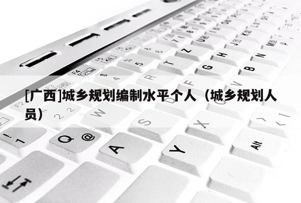 [廣西]城鄉(xiāng)規(guī)劃編制水平個(gè)人（城鄉(xiāng)規(guī)劃人員）